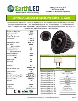 720 Corporate Circle, Ste H
                                                                                                                    Golden, CO  80401
                                                                                                           1‐877‐855‐1625 / www.EarthLED.com



           EarthLED LumiSelect  MR16 Pro Lamp ‐ 5 Watt                     ™




The first dimmable MR‐16 (GU5.3) that can replace 40 to 50 watt halogen lamps. LumiSelect MR‐16 PRO offers a 
  no compromise solution where a high output MLV dimmable light source is needed. Its compact dimensions 
 mean it can be installed in any MR‐16 socket, even units that still have UV filter retention clips. Best of all, the 
                            LumiSelect MR‐16 PRO only consumes 5 watts of power.
LED Max Array Wattage:              5 Watts
Power Consumption:                  5 Watts
Light Engine:                        Nichia
Number of LEDs used:                   1
Input Voltage:                     12 Volt AC
                                   12 Volt DC
Available Beam Angles:             45 or 120
Base Types:                          GU5.3
        Luminous Flux:
Warm White Lumens:                          300 
Cool White Lumens:                          400
      Color Temperature:
      Color Temperature:
Warm White Kelvin:                        2800
Cool White Kelvin:                        6000                                                                       Available Base Configurations
             CRI:
Warm White:                                  75
Cool White:                                  80

Dimmable:                                   Yes
                                  Magnetic Low                                                                                                    GU5.3
Type of Dimming Style:
                                    Voltage                                                                                               Applications
Product Weight:                        2 oz                                          Application Suggestion #1:                                                           Track Lighting
Lifespan:                          50,000 hrs                                        Application Suggestion #2:                                                         Mono Point Fixtures
Operating Temp. Range *C*:       **‐20°C~45°C **                                     Application Suggestion #3:                                                                Home
Operating Temp. Range *F*:       **‐4°F~113°F **                                     Application Suggestion #4:                                                                Office
Replacement For:                    ≤ 50 Watt                                        Application Suggestion #5:                                                            Case Lighting
Warranty:                              3 yrs                                         Application Suggestion #6:                                                              Museums
                                                                                     Application Suggestion #7:                                                               Galleries
Rated Usage:                            Indoor                                       Application Suggestion #8:                                                                Hotels
IP Rating:                               IP50                                        Application Suggestion #9:                                                            Restaurants
Certifications:                  CE, ROHS, Pb Free                                   Application Suggestion #10:                                                          Meeting Rooms
                                                                                     Application Suggestion #11:                                                        Small Recessed Cans
                                                                                     Application Suggestion #12:
                                                                                     Application Suggestion #13:

                                   ©2011 Advanced Lumonics, LLC • 720 Corporate Circle, Ste H, Golden, CO 80401 • www.EarthLED.com                                                                                Page 1 of 2
 