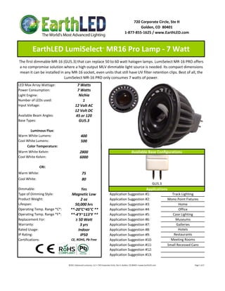 720 Corporate Circle, Ste H
                                                                                                                    Golden, CO  80401
                                                                                                           1‐877‐855‐1625 / www.EarthLED.com



         EarthLED LumiSelect  MR16 Pro Lamp ‐ 7 Watt                         ™



The first dimmable MR‐16 (GU5.3) that can replace 50 to 60 watt halogen lamps. LumiSelect MR‐16 PRO offers 
a no compromise solution where a high output MLV dimmable light source is needed. Its compact dimensions 
mean it can be installed in any MR‐16 socket, even units that still have UV filter retention clips. Best of all, the 
                           LumiSelect MR‐16 PRO only consumes 7 watts of power.
LED Max Array Wattage:                  7 Watts
Power Consumption:                      7 Watts
Light Engine:                            Nichia
Number of LEDs used:                       1
Input Voltage:                         12 Volt AC
                                       12 Volt DC
Available Beam Angles:                 45 or 120
Base Types:                              GU5.3

       Luminous Flux:
Warm White Lumens:                             400 
Cool White Lumens:                             500
     Color Temperature:
Warm White Kelvin:                            2800                                                                   Available Base Configurations
Cool White Kelvin:                            6000

              CRI:
Warm White:                                      75
Cool White:                                      80
                                                                                                                                                 GU5.3
Dimmable:                               Yes                                                                                              Applications
Type of Dimming Style:            Magnetic Low                                         Application Suggestion #1:                                                       Track Lighting
Product Weight:                         2 oz                                           Application Suggestion #2:                                                     Mono Point Fixtures
Lifespan:                          50,000 hrs                                          Application Suggestion #3:                                                            Home
Operating Temp. Range *C*:       **‐20°C~45°C **                                       Application Suggestion #4:                                                            Office
Operating Temp. Range *F*:       **‐4°F~113°F **                                       Application Suggestion #5:                                                        Case Lighting
Replacement For:                    ≥ 50 Watt                                          Application Suggestion #6:                                                          Museums
Warranty:                              3 yrs                                           Application Suggestion #7:                                                           Galleries
Rated Usage:                          Indoor                                           Application Suggestion #8:                                                            Hotels
IP Rating:                             IP50                                            Application Suggestion #9:                                                        Restaurants
Certifications:                   CE, ROHS, Pb Free                                    Application Suggestion #10:                                                      Meeting Rooms
                                                                                       Application Suggestion #11:                                                    Small Recessed Cans
                                                                                       Application Suggestion #12:
                                                                                       Application Suggestion #13:

                               ©2011 Advanced Lumonics, LLC • 720 Corporate Circle, Ste H, Golden, CO 80401 • www.EarthLED.com                                                                                Page 1 of 2
 