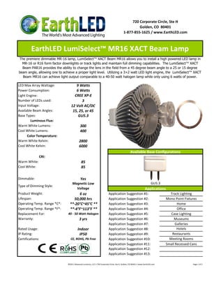 720 Corporate Circle, Ste H
                                                                                                    Golden, CO 80401
                                                                                           1-877-855-1625 / www.EarthLED.com



         EarthLED LumiSelect™ MR16 XACT Beam Lamp
The premiere dimmable MR-16 lamp, LumiSelect™ XACT Beam MR16 allows you to install a high powered LED lamp in
  MR-16 or R16 form factor downlights or track lights and maintain full dimming capabilities. The LumiSelect™ XACT
  Beam PAR16 provides the ability to change the lens in the field from a 45 degree beam angle to a 25 or 15 degree
beam angle, allowing one to achieve a proper light level. Utilizing a 3×2 watt LED light engine, the LumiSelect™ XACT
  Beam MR16 can achieve light output comparable to a 40-50 watt halogen lamp while only using 6 watts of power.

LED Max Array Wattage:               9 Watts
Power Consumption:                   6 Watts
Light Engine:                       CREE XP-E
Number of LEDs used:                     3
Input Voltage:                    12 Volt AC/DC
Available Beam Angles:             15, 25, or 45
Base Types:                           GU5.3
        Luminous Flux:
Warm White Lumens:                          300
Cool White Lumens:                          400
      Color Temperature:
Warm White Kelvin:                         2800
Cool White Kelvin:                         6000
                                                                                                   Available Base Configurations
              CRI:
Warm White:                                  85
Cool White:                                  85

Dimmable:                                   Yes
                                   Magnetic Low                                                                          GU5.3
Type of Dimming Style:
                                     Voltage                                                                       Applications
Product Weight:                        6 oz                                Application Suggestion #1:                              Track Lighting
Lifespan:                          50,000 hrs                              Application Suggestion #2:                            Mono Point Fixtures
Operating Temp. Range *C*:       **-20°C~45°C **                           Application Suggestion #3:                                   Home
Operating Temp. Range *F*:       **-4°F~113°F **                           Application Suggestion #4:                                   Office
Replacement For:               40 - 50 Watt Halogen                        Application Suggestion #5:                               Case Lighting
Warranty:                                  3 yrs                           Application Suggestion #6:                                 Museums
                                                                           Application Suggestion #7:                                  Galleries
Rated Usage:                             Indoor                            Application Suggestion #8:                                   Hotels
IP Rating:                                IP50                             Application Suggestion #9:                               Restaurants
Certifications:                  CE, ROHS, Pb Free                         Application Suggestion #10:                             Meeting Rooms
                                                                           Application Suggestion #11:                           Small Recessed Cans
                                                                           Application Suggestion #12:
                                                                           Application Suggestion #13:

                               ©2011 Advanced Lumonics, LLC • 720 Corporate Circle, Ste H, Golden, CO 80401 • www.EarthLED.com                   Page 1 of 2
 