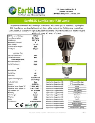 720 Corporate Circle, Ste H
                                                                                                  Golden, CO 80401
                                                                                         1-877-855-1625 / www.EarthLED.com



                         EarthLED LumiSelect R20 Lamp                                       ™



  The premier dimmable R20 floodlight. LumiSelect R20 allows you to install LED lighting in a
   R20 form factor for downlights or track lights while maintaining full dimming capabilities.
 LumiSelect R20 can achieve light output comparable to 50 watt incandescent R20 floodlights
                             while only using 5.5 watts of power.
LED Max Array Wattage:               6 Watts
Power Consumption:                  5.5 Watts
Light Engine:                       CREE XP-E
Number of LEDs used:                    5
Input Voltage:                       120 VAC
Available Beam Angles:                 120
Base Types:                           E26/27

       Luminous Flux:
Warm White Lumens:                        350
Cool White Lumens:                        450
     Color Temperature:
Warm White Kelvin:                       2800
Cool White Kelvin:                       6000                                                    Available Base Configurations

              CRI:
Warm White:                               75
Cool White:                               80
Dimmable:                                 Yes
                                  Incandescent                                                                         E26/27
Type of Dimming Style:
                                   Line Voltage                                                                  Applications
Product Weight:                       4 oz                               Application Suggestion #1:                             4" Recessed Can Light
Lifespan:                         30,000 hrs                             Application Suggestion #2:                             5" Recessed Can Light
Operating Temp. Range *C*:     **-20°C~45°C **                           Application Suggestion #3:                                     Home
Operating Temp. Range *F*:     **-4°F~113°F **                           Application Suggestion #4:                                     Office
Replacement For:                 Inc. 50 Watt                            Application Suggestion #5:                                 Cove Lighting
Warranty:                            3 yrs                               Application Suggestion #6:                                 Case Lighting
Rated Usage:                        Indoor                               Application Suggestion #7:                                   Museums
IP Rating:                            IP50                               Application Suggestion #8:                                   Galleries
IESNA:                               LM80                                Application Suggestion #9:                                    Hotels
Certifications:                CE, ROHS, Pb Free                         Application Suggestion #10:                                 Restaurants
                                                                         Application Suggestion #11:                               Meeting Rooms
                                                                         Application Suggestion #12:                                 Ceiling Fans
                                                                         Application Suggestion #13:                            Elevator Cab Lighting

                             ©2011 Advanced Lumonics, LLC • 720 Corporate Circle, Ste H, Golden, CO 80401 • www.EarthLED.com                      Page 1 of 2
 