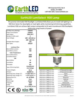720 Corporate Circle, Ste H
                                                                                                  Golden, CO 80401
                                                                                         1-877-855-1625 / www.EarthLED.com



                         EarthLED LumiSelect R30 Lamp                                       ™



  The premier dimmable R30 floodlight. LumiSelect R30 allows you to install LED lighting in a
   R30 form factor for downlights or track lights while maintaining full dimming capabilities.
 LumiSelect R30 can achieve light output camparable to 65 watt incandescent R30 floodlights
                              while only using 8 watts of power.
LED Max Array Wattage:            9 Watts
Power Consumption:                8 Watts
Light Engine:                    CREE XP-E
Number of LEDs used:                  7
Input Voltage:                100 - 140 VAC or
                               200 - 240 VAC
Available Beam Angles:               120
Base Types:                        E26/27

       Luminous Flux:
Warm White Lumens:                        550
Cool White Lumens:                        700
     Color Temperature:
Warm White Kelvin:                       2800                                                    Available Base Configurations
Cool White Kelvin:                       6000
             CRI:
Warm White:                               75
Cool White:                               80
Dimmable:                                 Yes
                                  Incandescent                                                                         E26/27
Type of Dimming Style:
                                   Line Voltage                                                                  Applications
Product Weight:                      16 oz                               Application Suggestion #1:                             5" Recessed Can Light
Lifespan:                         30,000 hrs                             Application Suggestion #2:                             6" Recessed Can Light
Operating Temp. Range *C*:     **-20°C~45°C **                           Application Suggestion #3:                                      Home
Operating Temp. Range *F*:     **-4°F~113°F **                           Application Suggestion #4:                                      Office
Replacement For:                 Inc. 65 Watt                            Application Suggestion #5:                                    Museums
Warranty:                            3 yrs                               Application Suggestion #6:                                    Galleries
Rated Usage:                        Indoor                               Application Suggestion #7:                                      Hotels
IP Rating:                            IP50                               Application Suggestion #8:                                  Restaurants
IESNA:                               LM80                                Application Suggestion #9:                                Meeting Rooms
Certifications:              CE, UL, ROHS, Pb Free                       Application Suggestion #10:                              Inc. Track Lighting
                                                                         Application Suggestion #11:
                                                                         Application Suggestion #12:
                                                                         Application Suggestion #13:

                             ©2011 Advanced Lumonics, LLC • 720 Corporate Circle, Ste H, Golden, CO 80401 • www.EarthLED.com                      Page 1 of 2
 