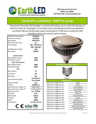 720 Corporate Circle, Ste H
                                                                                                  Golden, CO 80401
                                                                                         1-877-855-1625 / www.EarthLED.com



                    EarthLED LumiSelect R40 Pro Lamp                                 ™



  The premier dimmable R40 floodlight. LumiSelect R40 allows you to install LED lighting in a
   R40 form factor for downlights or track lights while maintaining full dimming capabilities.
     LumiSelect R40 can achieve light output comparable to 75-80 watt incandescent R40
                        floodlights while only using 16 watts of power.
LED Max Array Wattage:           16 Watts
Power Consumption:               16 Watts
Light Engine:                    CREE XP-E
Number of LEDs used:                 12
Input Voltage:                100 - 140 VAC or
                               200 - 240 VAC
Available Beam Angles:               120
Base Types:                        E26/27

       Luminous Flux:
Warm White Lumens:                       1000
Cool White Lumens:                       1300
     Color Temperature:
Warm White Kelvin:                       2800                                                    Available Base Configurations
Cool White Kelvin:                       6000
             CRI:
Warm White:                               75
Cool White:                               80
Dimmable:                                 Yes
                                  Incandescent                                                                         E26/27
Type of Dimming Style:
                                   Line Voltage                                                                  Applications
Product Weight:                       8 oz                               Application Suggestion #1:                                   Home
Lifespan:                         30,000 hrs                             Application Suggestion #2:                                   Office
Operating Temp. Range *C*:     **-20°C~45°C **                           Application Suggestion #3:                               Cove Lighting
Operating Temp. Range *F*:     **-4°F~113°F **                           Application Suggestion #4:                               Case Lighting
Replacement For:                 Inc. 75 Watt                            Application Suggestion #5:                                 Museums
Warranty:                            3 yrs                               Application Suggestion #6:                                  Galleries
Rated Usage:                        Indoor                               Application Suggestion #7:                              Shop Windows
IP Rating:                            IP50                               Application Suggestion #8:                                   Hotels
IESNA:                               LM80                                Application Suggestion #9:                                Restaurants
Certifications:                CE, ROHS, Pb Free                         Application Suggestion #10:                             Meeting Rooms
                                                                         Application Suggestion #11:                              Slot Machines
                                                                         Application Suggestion #12:                            Warehouse/Factory
                                                                         Application Suggestion #13:                             Parking Garage

                             ©2011 Advanced Lumonics, LLC • 720 Corporate Circle, Ste H, Golden, CO 80401 • www.EarthLED.com                   Page 1 of 2
 
