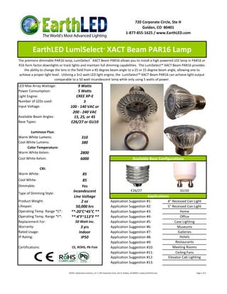 720 Corporate Circle, Ste H
                                                                                                       Golden, CO 80401
                                                                                              1-877-855-1625 / www.EarthLED.com



         EarthLED LumiSelect XACT Beam PAR16 Lamp                     ™



The premiere dimmable PAR16 lamp, LumiSelect ™ XACT Beam PAR16 allows you to install a high powered LED lamp in PAR16 or
R16 form factor downlights or track lights and maintain full dimming capabilities. The LumiSelect™ XACT Beam PAR16 provides
    the ability to change the lens in the field from a 45 degree beam angle to a 25 or 15 degree beam angle, allowing one to
 achieve a proper light level. Utilizing a 3×2 watt LED light engine, the LumiSelect™ XACT Beam PAR16 can achieve light output
                          comparable to a 50 watt incandescent lamp while only using 5 watts of power.
LED Max Array Wattage:                 9 Watts
Power Consumption:                     5 Watts
Light Engine:                         CREE XP-E
Number of LEDs used:                       3
Input Voltage:                     100 - 140 VAC or
                                    200 - 240 VAC
Available Beam Angles:               15, 25, or 45
Base Types:                        E26/27 or GU10

       Luminous Flux:
Warm White Lumens:                             310
Cool White Lumens:                             380
     Color Temperature:
Warm White Kelvin:                            2800
Cool White Kelvin:                            6000                                                    Available Base Configurations

              CRI:
Warm White:                                85
Cool White:                                85
Dimmable:                                  Yes
                                     Incandescent                                                   E26/27                                 GU10
Type of Dimming Style:
                                      Line Voltage                                                                    Applications
Product Weight:                           2 oz                                Application Suggestion #1:                            4" Recessed Can Light
Lifespan:                              50,000 hrs                             Application Suggestion #2:                            5" Recessed Can Light
Operating Temp. Range *C*:          **-20°C~45°C **                           Application Suggestion #3:                                    Home
Operating Temp. Range *F*:          **-4°F~113°F **                           Application Suggestion #4:                                    Office
Replacement For:                        50 Watt Inc.                          Application Suggestion #5:                                Case Lighting
Warranty:                                    3 yrs                            Application Suggestion #6:                                  Museums
Rated Usage:                                Indoor                            Application Suggestion #7:                                  Galleries
IP Rating:                                   IP50                             Application Suggestion #8:                                   Hotels
                                                                              Application Suggestion #9:                                 Restaurants
Certifications:                     CE, ROHS, Pb Free                         Application Suggestion #10:                              Meeting Rooms
                                                                              Application Suggestion #11:                                Ceiling Fans
                                                                              Application Suggestion #12:                           Elevator Cab Lighting
                                                                              Application Suggestion #13:

                                  ©2011 Advanced Lumonics, LLC • 720 Corporate Circle, Ste H, Golden, CO 80401 • www.EarthLED.com                     Page 1 of 2
 