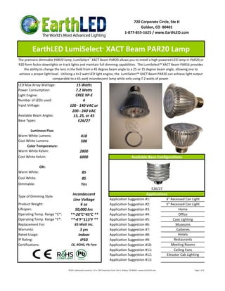 720 Corporate Circle, Ste H
                                                                                                       Golden, CO 80401
                                                                                              1-877-855-1625 / www.EarthLED.com



         EarthLED LumiSelect XACT Beam PAR20 Lamp                     ™



The premiere dimmable PAR20 lamp, LumiSelect ™ XACT Beam PAR20 allows you to install a high powered LED lamp in PAR20 or
R20 form factor downlights or track lights and maintain full dimming capabilities. The LumiSelect™ XACT Beam PAR16 provides
    the ability to change the lens in the field from a 45 degree beam angle to a 25 or 15 degree beam angle, allowing one to
 achieve a proper light level. Utilizing a 4×2 watt LED light engine, the LumiSelect™ XACT Beam PAR20 can achieve light output
                         comparable to a 65 watt incandescent lamp while only using 7.2 watts of power.
LED Max Array Wattage:                15 Watts
Power Consumption:                    7.2 Watts
Light Engine:                         CREE XP-E
Number of LEDs used:                       4
Input Voltage:                     100 - 140 VAC or
                                    200 - 240 VAC
Available Beam Angles:               15, 25, or 45
Base Types:                             E26/27

       Luminous Flux:
Warm White Lumens:                             410
Cool White Lumens:                             500
     Color Temperature:
Warm White Kelvin:                            2800
Cool White Kelvin:                            6000                                                    Available Base Configurations

              CRI:
Warm White:                                    85
Cool White:                                    85
Dimmable:                                      Yes
                                                                                                                            E26/27
                                     Incandescent                                                                     Applications
Type of Dimming Style:
                                      Line Voltage                            Application Suggestion #1:                             4" Recessed Can Light
Product Weight:                           6 oz                                Application Suggestion #2:                             5" Recessed Can Light
Lifespan:                              50,000 hrs                             Application Suggestion #3:                                     Home
Operating Temp. Range *C*:          **-20°C~45°C **                           Application Suggestion #4:                                     Office
Operating Temp. Range *F*:          **-4°F~113°F **                           Application Suggestion #5:                                 Case Lighting
Replacement For:                        65 Watt Inc.                          Application Suggestion #6:                                   Museums
Warranty:                                    3 yrs                            Application Suggestion #7:                                   Galleries
Rated Usage:                                Indoor                            Application Suggestion #8:                                    Hotels
IP Rating:                                   IP50                             Application Suggestion #9:                                  Restaurants
Certifications:                     CE, ROHS, Pb Free                         Application Suggestion #10:                               Meeting Rooms
                                                                              Application Suggestion #11:                                 Ceiling Fans
                                                                              Application Suggestion #12:                            Elevator Cab Lighting
                                                                              Application Suggestion #13:

                                  ©2011 Advanced Lumonics, LLC • 720 Corporate Circle, Ste H, Golden, CO 80401 • www.EarthLED.com                      Page 1 of 2
 