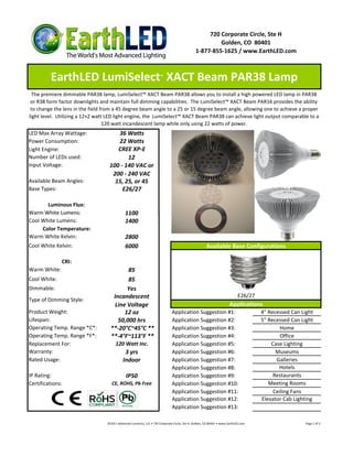 720 Corporate Circle, Ste H
                                                                                                       Golden, CO 80401
                                                                                              1-877-855-1625 / www.EarthLED.com



         EarthLED LumiSelect XACT Beam PAR38 Lamp                     ™



  The premiere dimmable PAR38 lamp, LumiSelect™ XACT Beam PAR38 allows you to install a high powered LED lamp in PAR38
 or R38 form factor downlights and maintain full dimming capabilities. The LumiSelect™ XACT Beam PAR16 provides the ability
 to change the lens in the field from a 45 degree beam angle to a 25 or 15 degree beam angle, allowing one to achieve a proper
light level. Utilizing a 12×2 watt LED light engine, the LumiSelect™ XACT Beam PAR38 can achieve light output comparable to a
                                  120 watt incandescent lamp while only using 22 watts of power.
LED Max Array Wattage:                36 Watts
Power Consumption:                    22 Watts
Light Engine:                         CREE XP-E
Number of LEDs used:                      12
Input Voltage:                     100 - 140 VAC or
                                    200 - 240 VAC
Available Beam Angles:               15, 25, or 45
Base Types:                             E26/27

       Luminous Flux:
Warm White Lumens:                            1100
Cool White Lumens:                            1400
     Color Temperature:
Warm White Kelvin:                            2800
Cool White Kelvin:                            6000                                                    Available Base Configurations

              CRI:
Warm White:                                85
Cool White:                                85
Dimmable:                                  Yes
                                     Incandescent                                                                           E26/27
Type of Dimming Style:
                                      Line Voltage                                                                    Applications
Product Weight:                           12 oz                               Application Suggestion #1:                             4" Recessed Can Light
Lifespan:                              50,000 hrs                             Application Suggestion #2:                             5" Recessed Can Light
Operating Temp. Range *C*:          **-20°C~45°C **                           Application Suggestion #3:                                     Home
Operating Temp. Range *F*:          **-4°F~113°F **                           Application Suggestion #4:                                     Office
Replacement For:                       120 Watt Inc.                          Application Suggestion #5:                                 Case Lighting
Warranty:                                    3 yrs                            Application Suggestion #6:                                   Museums
Rated Usage:                                Indoor                            Application Suggestion #7:                                   Galleries
                                                                              Application Suggestion #8:                                    Hotels
IP Rating:                                    IP50                            Application Suggestion #9:                                  Restaurants
Certifications:                     CE, ROHS, Pb Free                         Application Suggestion #10:                               Meeting Rooms
                                                                              Application Suggestion #11:                                 Ceiling Fans
                                                                              Application Suggestion #12:                            Elevator Cab Lighting
                                                                              Application Suggestion #13:

                                  ©2011 Advanced Lumonics, LLC • 720 Corporate Circle, Ste H, Golden, CO 80401 • www.EarthLED.com                      Page 1 of 2
 