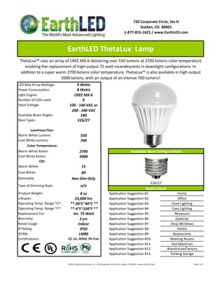 LED Max Array Wattage:  9 Watts
Power Consumption:  8 Watts
Light Engine: CREE MX‐6
Number of LEDs used: 9
Input Voltage: 
Available Beam Angles:  180
Base Types: E26/27
Luminous Flux:
Warm White Lumens:  550 
Cool White Lumens:  700
Color Temperature:
100 ‐ 140 VAC or 
200 ‐ 240 VAC
720 Corporate Circle, Ste H
Golden, CO  80401
1‐877‐855‐1625 / www.EarthLED.com
EarthLED ThetaLux™
 Lamp 
ThetaLux™ uses an array of CREE MX‐6 delivering over 550 lumens at 2700 kelvins color temperature 
enabling the replacement of high‐output 75 watt incandescents in downlight configurations. In 
addition to a super warm 2700 kelvins color temperature, ThetaLux™ is also available in high output 
5000 kelvins, with an output of an intense 700 lumens!
Warm White Kelvin: 2700
Cool White Kelvin: 5000
CRI:  
Warm White: 75
Cool White: 80
Dimmable: Non Dim Only
Product Weight: 8 oz
Lifespan:   25,000 hrs
Operating Temp. Range *C*:   **‐20°C~40°C **   
Operating Temp. Range *F*:   **‐4°F~104°F **   
Replacement For: Inc. 75 Watt
Warranty:  3 yrs
Rated Usage:  Indoor
IP Rating: IP50
IESNA: LM80
Certifications:  CE, UL, ROHS, Pb Free
Application Suggestion #8:
Case Lighting
Application Suggestion #3: Cove Lighting
Application Suggestion #5: Museums
Application Suggestion #11: Slot Machines
Application Suggestion #9: Restaurants
Application Suggestion #10:
Office
Type of Dimming Style:
Galleries
Application Suggestion #7: Shop Windows
Application Suggestion #6:
Application Suggestion #2:
Home
Available Base Configurations
Applications
Application Suggestion #1:
Hotels
©2011 Advanced Lumonics, LLC • 720 Corporate Circle, Ste H, Golden, CO 80401 • www.EarthLED.com                                                                                Page 1 of 2
Parking Garage
Meeting Rooms
Application Suggestion #4:
n/a
Application Suggestion #12: Warehouse/Factory
Application Suggestion #13:
E 26/27
E26/27
 