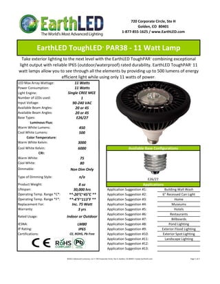 720 Corporate Circle, Ste H
                                                                                                                   Golden, CO  80401
                                                                                                          1‐877‐855‐1625 / www.EarthLED.com



              EarthLED ToughLED  PAR38 ‐ 11 Watt Lamp                         ™



  Take exterior lighting to the next level with the EarthLED ToughPAR  combining exceptional                                                      ™



light output with reliable IP65 (outdoor/waterproof) rated durability. EarthLED ToughPAR  11                                                                                                               ™



watt lamps allow you to see through all the elements by providing up to 500 lumens of energy 
                        efficient light while using only 11 watts of power.
LED Max Array Wattage:             11 Watts
Power Consumption:                 11 Watts
Light Engine:                  Single CREE MCE 
Number of LEDs used:                   1
Input Voltage:                    90‐240 VAC
Available Beam Angles:             20 or 45
Available Beam Angles:             20 or 45
Base Types:                         E26/27
        Luminous Flux:
Warm White Lumens:                            450 
Cool White Lumens:                            500
      Color Temperature:
Warm White Kelvin:                           3000
Cool White Kelvin:                           6000                                                                   Available Base Configurations
             CRI: 
Warm White:                                     75
Cool White:                                     80
Dimmable:                         Non Dim Only
Type of Dimming Style:                        n/a
                                                                                                                                               E26/27 
Product Weight:                        8 oz                                                                                             Applications
Lifespan:                          30,000 hrs                                         Application Suggestion #1:                                                    Building Wall Wash
Operating Temp. Range *C*:      **‐20°C~45°C **                                       Application Suggestion #2:                                                   6" Recessed Can Light
Operating Temp. Range *F*:      **‐4°F~113°F **                                       Application Suggestion #3:                                                            Home
Replacement For:                  Inc. 75 Watt                                        Application Suggestion #4:                                                         Museums
Warranty:                             3 yrs                                           Application Suggestion #5:                                                           Hotels
                                                                                      Application Suggestion #6:                                                        Restaurants
Rated Usage:                  Indoor or Outdoor
                                                                                      Application Suggestion #7:                                                         Billboards
IESNA:                                      LM80                                      Application Suggestion #8:                                                       Pond Lighting
IP Rating:                                   IP65                                     Application Suggestion #9:                                                   Exterior Flood Lighting
Certifications:                  CE, ROHS, Pb Free                                    Application Suggestion #10:                                                  Exterior Spot Lighting
                                                                                      Application Suggestion #11:                                                    Landscape Lighting
                                                                                      Application Suggestion #12:
                                                                                      Application Suggestion #13:

                              ©2011 Advanced Lumonics, LLC • 720 Corporate Circle, Ste H, Golden, CO 80401 • www.EarthLED.com                                                                                Page 1 of 2
 