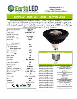 720 Corporate Circle, Ste H
                                                                                                                  Golden, CO  80401
                                                                                                         1‐877‐855‐1625 / www.EarthLED.com



              EarthLED ToughPAR  PAR38 ‐ 18 Watt Lamp                        ™



   Take exterior lighting to the next level with the EarthLED ToughPAR  combining exceptional                                                    ™



 light output with reliable IP65 (outdoor/waterproof) rated durability. EarthLED ToughPAR  18                                                                                                             ™



watt lamps allow you to see through all the elements by providing up to 1000 lumens of energy 
                         efficient light while using only 18 watts of power.
LED Max Array Wattage:           18 Watts
Power Consumption:               18 Watts
Light Engine:                 Double CREE MCE
Number of LEDs used:                 2
Input Voltage:                  90‐240 VAC
Available Beam Angles:            20 or 45
Base Types:                       E26/27

       Luminous Flux:
Warm White Lumens:                        700 
Cool White Lumens:                        1000
     Color Temperature:
Warm White Kelvin:                        3000
Cool White Kelvin:                        6000                                                                     Available Base Configurations
             CRI:
Warm White:                                  75
Cool White:                                  80
Dimmable:                       Non Dim Only
Type of Dimming Style:                     n/a
                                                                                                                                              E26/27 
Product Weight:                       8 oz                                                                                             Applications
Lifespan:                         30,000 hrs                                        Application Suggestion #1:                                                      Building Wall Wash
Operating Temp. Range *C*:      **‐20°C~45°C **                                     Application Suggestion #2:                                                     6" Recessed Can Light
Operating Temp. Range *F*:      **‐4°F~113°F **                                     Application Suggestion #3:                                                              Home
Replacement For:              Inc. 100 ‐ 120 watt                                   Application Suggestion #4:                                                           Museums
Warranty:                            3 yrs                                          Application Suggestion #5:                                                             Hotels
                                                                                    Application Suggestion #6:                                                          Restaurants
Rated Usage:                  Indoor or Outdoor
                                                                                    Application Suggestion #7:                                                           Billboards
IESNA:                                   LM80                                       Application Suggestion #8:                                                         Pond Lighting
IP Rating:                                IP65                                      Application Suggestion #9:                                                     Exterior Flood Lighting
Certifications:                CE, ROHS, Pb Free                                    Application Suggestion #10:                                                    Exterior Spot Lighting
                                                                                    Application Suggestion #11:                                                      Landscape Lighting
                                                                                    Application Suggestion #12:
                                                                                    Application Suggestion #13:

                               ©2011 Advanced Lumonics, LLC • 720 Corporate Circle, Ste H, Golden, CO 80401 • www.EarthLED.com                                                                                Page 1 of 2
 