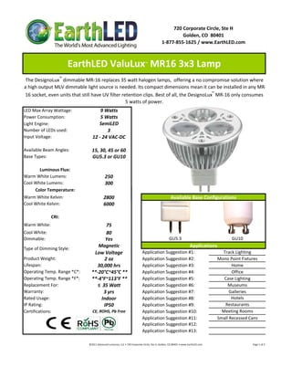 720 Corporate Circle, Ste H
                                                                                                                   Golden, CO  80401
                                                                                                          1‐877‐855‐1625 / www.EarthLED.com



                     EarthLED ValuLux  MR16 3x3 Lamp                                     ™



 The DesignoLux™ dimmable MR‐16 replaces 35 watt halogen lamps,  offering a no compromise solution where 
a high output MLV dimmable light source is needed. Its compact dimensions mean it can be installed in any MR‐
16 socket, even units that still have UV filter retention clips. Best of all, the DesignoLux™ MR‐16 only consumes 
                                                  5 watts of power.
LED Max Array Wattage:               9 Watts
Power Consumption:                   5 Watts
Light Engine:                       SemiLED
Number of LEDs used:                    3
Input Voltage:                   12 ‐ 24 VAC‐DC

Available Beam Angles:           15, 30, 45 or 60
Base Types:                      GU5.3 or GU10

       Luminous Flux:
Warm White Lumens:                            250 
Cool White Lumens:                            300
     Color Temperature:
Warm White Kelvin:                           2800                                                                   Available Base Configurations
Cool White Kelvin:                           6000

              CRI:
Warm White:                             75
Cool White:                             80
Dimmable:                               Yes                                                                       GU5.3                                                             GU10
                                   Magnetic                                                                                             Applications
Type of Dimming Style:
                                 Low Voltage                                          Application Suggestion #1:                                                       Track Lighting
Product Weight:                        2 oz                                           Application Suggestion #2:                                                     Mono Point Fixtures
Lifespan:                         30,000 hrs                                          Application Suggestion #3:                                                            Home
Operating Temp. Range *C*:      **‐20°C~45°C **                                       Application Suggestion #4:                                                            Office
Operating Temp. Range *F*:      **‐4°F~113°F **                                       Application Suggestion #5:                                                        Case Lighting
Replacement For:                   ≤  35 Watt                                         Application Suggestion #6:                                                          Museums
Warranty:                             3 yrs                                           Application Suggestion #7:                                                           Galleries
Rated Usage:                         Indoor                                           Application Suggestion #8:                                                            Hotels
IP Rating:                             IP50                                           Application Suggestion #9:                                                        Restaurants
Certifications:                  CE, ROHS, Pb Free                                    Application Suggestion #10:                                                      Meeting Rooms
                                                                                      Application Suggestion #11:                                                    Small Recessed Cans
                                                                                      Application Suggestion #12:
                                                                                      Application Suggestion #13:

                              ©2011 Advanced Lumonics, LLC • 720 Corporate Circle, Ste H, Golden, CO 80401 • www.EarthLED.com                                                                                Page 1 of 2
 
