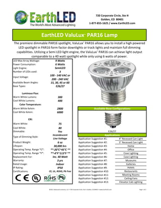 720 Corporate Circle, Ste H
                                                                                                                   Golden, CO  80401
                                                                                                          1‐877‐855‐1625 / www.EarthLED.com



                          EarthLED ValuLux  PAR16 Lamp                                           ™



The premiere dimmable PAR16 spotlight, ValuLux™ PAR16 allows you to install a high powered 
   LED spotlight in PAR16 form factor downlights or track lights and maintain full dimming 
  capabilities. Utilizing a Semi LED light engine, the ValuLux™ PAR16 can achieve light output 
             comparable to a 40 watt spotlight while only using 6 watts of power.
LED Max Array Wattage:             9 Watts
Power Consumption:                 6 Watts
Light Engine:                      SemiLED
Number of LEDs used:                   3
                               100 ‐ 140 VAC or  
Input Voltage: 
                                200 ‐ 240 VAC
Available Beam Angles:         15, 30, 45 or 60
Base Types:                         E26/27

       Luminous Flux:
Warm White Lumens:                            300 
Cool White Lumens:                            400
     Color Temperature:
Warm White Kelvin:                           2800                                                                   Available Base Configurations
Cool White Kelvin:                           6000

              CRI:
Warm White:                                    75
Cool White:                                    80
Dimmable:                                      Yes                                                                                             E26/27
                                    Incandescent                                                                                        Applications
Type of Dimming Style:
                                     Line Voltage                                     Application Suggestion #1:                                                    4" Recessed Can Light
Product Weight:                        6 oz                                           Application Suggestion #2:                                                    5" Recessed Can Light
Lifespan:                          30,000 hrs                                         Application Suggestion #3:                                                            Home
Operating Temp. Range *C*:      **‐20°C~45°C **                                       Application Suggestion #4:                                                            Office
Operating Temp. Range *F*:      **‐4°F~113°F **                                       Application Suggestion #5:                                                        Cove Lighting
Replacement For:                  Inc. 40 Watt                                        Application Suggestion #6:                                                        Case Lighting
Warranty:                             3 yrs                                           Application Suggestion #7:                                                          Museums
Rated Usage:                         Indoor                                           Application Suggestion #8:                                                          Galleries
IP Rating:                             IP50                                           Application Suggestion #9:                                                           Hotels
Certifications:               CE, UL, ROHS, Pb Free                                   Application Suggestion #10:                                                        Restaurants
                                                                                      Application Suggestion #11:                                                      Meeting Rooms
                                                                                      Application Suggestion #12:                                                        Ceiling Fans
                                                                                      Application Suggestion #13:                                                   Elevator Cab Lighting

                              ©2011 Advanced Lumonics, LLC • 720 Corporate Circle, Ste H, Golden, CO 80401 • www.EarthLED.com                                                                                Page 1 of 2
 