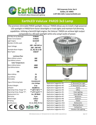 720 Corporate Circle, Ste H
                                                                                                                   Golden, CO  80401
                                                                                                          1‐877‐855‐1625 / www.EarthLED.com



                     EarthLED ValuLux  PAR20 3x3 Lamp                                  ™



The premiere dimmable PAR20 spotlight, ValuLux™ PAR20 allows you to install a high powered 
   LED spotlight in PAR20 form factor downlights or track lights and maintain full dimming 
  capabilities. Utilizing a SemiLED light engine, the ValuLux™ PAR20 can achieve light output 
             comparable to a 40 watt spotlight while only using 6 watts of power.
LED Max Array Wattage:             9 Watts
Power Consumption:                 6 Watts
Light Engine:                      SemiLED
Number of LEDs used:                   3
                               100 ‐ 140 VAC or 
Input Voltage: 
                                200 ‐ 240 VAC
Available Beam Angles:         15, 30, 45 or 60
Base Types:                         E26/27

       Luminous Flux:
Warm White Lumens:                            300 
Cool White Lumens:                            400
     Color Temperature:
Warm White Kelvin:                           2800                                                                   Available Base Configurations
Cool White Kelvin:                           6000

              CRI:
Warm White:                                    75
Cool White:                                    80
Dimmable:                                      Yes                                                                                             E26/27
                                    Incandescent                                                                                        Applications
Type of Dimming Style:
                                     Line Voltage                                     Application Suggestion #1:                                                    4" Recessed Can Light
Product Weight:                        6 oz                                           Application Suggestion #2:                                                    5" Recessed Can Light
Lifespan:                          50,000 hrs                                         Application Suggestion #3:                                                            Home
Operating Temp. Range *C*:      **‐20°C~45°C **                                       Application Suggestion #4:                                                            Office
Operating Temp. Range *F*:      **‐4°F~113°F **                                       Application Suggestion #5:                                                        Cove Lighting
Replacement For:                  Inc. 40 Watt                                        Application Suggestion #6:                                                        Case Lighting
Warranty:                             3 yrs                                           Application Suggestion #7:                                                          Museums
Rated Usage:                         Indoor                                           Application Suggestion #8:                                                          Galleries
IP Rating:                             IP50                                           Application Suggestion #9:                                                           Hotels
Certifications:               CE, UL, ROHS, Pb Free                                   Application Suggestion #10:                                                        Restaurants
                                                                                      Application Suggestion #11:                                                      Meeting Rooms
                                                                                      Application Suggestion #12:                                                        Ceiling Fans
                                                                                      Application Suggestion #13:                                                   Elevator Cab Lighting

                              ©2011 Advanced Lumonics, LLC • 720 Corporate Circle, Ste H, Golden, CO 80401 • www.EarthLED.com                                                                                Page 1 of 2
 
