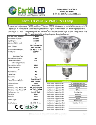 720 Corporate Circle, Ste H
                                                                                                                   Golden, CO  80401
                                                                                                          1‐877‐855‐1625 / www.EarthLED.com



                    EarthLED ValuLux  PAR30 7x2 Lamp                                   ™



The premiere dimmable PAR30 spotlight, ValuLux™ PAR30 allows you to install a high powered LED 
 spotlight in PAR30 form factor downlights or track lights and maintain full dimming capabilities. 
Utilizing a 7x2 watt LED light engine, the ValuLux™ PAR30 can achieve light output comparable to a 
                      65 ‐ 75 watt spotlight while only using 9 watts of power.
LED Max Array Wattage:            14 Watts
Power Consumption:                 9 Watts
Light Engine:                      SemiLED
Number of LEDs used:                   7
                               100 ‐ 140 VAC or 
Input Voltage: 
                                200 ‐ 240 VAC
Available Beam Angles:         15, 30, 45 or 60
Base Types:                         E26/27

       Luminous Flux:
Warm White Lumens:                            500 
Cool White Lumens:                            650
     Color Temperature:
Warm White Kelvin:                           2800                                                                   Available Base Configurations
Cool White Kelvin:                           6000
             CRI:
Warm White:                             75
Cool White:                             80
Dimmable:                               Yes
                                 Incandescent                                                                                                  E26/27
Type of Dimming Style:
                                  Line Voltage                                                                                          Applications
Product Weight:                       10 oz                                           Application Suggestion #1:                                                    5" Recessed Can Light
Lifespan:                          50,000 hrs                                         Application Suggestion #2:                                                    6" Recessed Can Light
Operating Temp. Range *C*:      **‐20°C~45°C **                                       Application Suggestion #3:                                                           Home
Operating Temp. Range *F*:      **‐4°F~113°F **                                       Application Suggestion #4:                                                           Office
Replacement For:                  Inc. 65 Watt                                        Application Suggestion #5:                                                        Case Lighting
Warranty:                             3 yrs                                           Application Suggestion #6:                                                          Museums
IP Rating:                             IP50                                           Application Suggestion #7:                                                          Galleries
                                                                                      Application Suggestion #8:                                                           Hotels
Rated Usage:                               Indoor
                                                                                      Application Suggestion #9:                                                         Restaurants
Certifications:                  CE, ROHS, Pb Free                                    Application Suggestion #10:                                                      Meeting Rooms
                                                                                      Application Suggestion #11:
                                                                                      Application Suggestion #12:
                                                                                      Application Suggestion #13:

                              ©2011 Advanced Lumonics, LLC • 720 Corporate Circle, Ste H, Golden, CO 80401 • www.EarthLED.com                                                                                Page 1 of 2
 