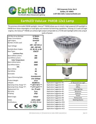 720 Corporate Circle, Ste H
                                                                                                                   Golden, CO  80401
                                                                                                          1‐877‐855‐1625 / www.EarthLED.com



                     EarthLED ValuLux  PAR38 12x1 Lamp                              ™



The premiere dimmable PAR38 spotlight, ValuLux™ PAR38 allows you to install a high powered LED spotlight in 
PAR38 form factor downlights or track lights and maintain full dimming capabilities. Utilizing 12‐1 watt LED light 
engines, the ValuLux™ PAR38 can achieve light output comparable to a 75‐90 watt Spotlight while only using 8 
                                               watts of power. 
LED Max Array Wattage:             12 Watts
Power Consumption:                 8 Watts
Light Engine:                      SemiLED
Number of LEDs used:                  12
                               100 ‐ 140 VAC or 
Input Voltage: 
                                200 ‐ 240 VAC
Available Beam Angles:         15, 30, 45, or 60
Base Types:                         E26/27
        Luminous Flux:
Warm White Lumens:                            700
Cool White Lumens:                            800
      Color Temperature:
Warm White Kelvin:                           2800
Cool White Kelvin:                           6000                                                                   Available Base Configurations
             CRI:
Warm White:                                     75
Cool White:                                     80
Dimmable:                              Yes
Type of Dimming Style:
                                 Incandescent
                                  Line Voltage                                                                                                 E26/27
Product Weight:                       12 oz                                                                                             Applications
Lifespan:                          30,000 hrs                                         Application Suggestion #1:                                                    6" Recessed Can Light
Operating Temp. Range *C*:      **‐20°C~45°C **                                       Application Suggestion #2:                                                           Home
Operating Temp. Range *F*:      **‐4°F~113°F **                                       Application Suggestion #3:                                                           Office
Replacement For:                  Inc. 75 watt                                        Application Suggestion #4:                                                        Case Lighting
Warranty:                             3 yrs                                           Application Suggestion #5:                                                          Museums
IP Rating:                            IP50                                            Application Suggestion #6:                                                          Galleries
                                                                                      Application Suggestion #7:                                                           Hotels
Rated Usage:                               Indoor
                                                                                      Application Suggestion #8:                                                         Restaurants
IESNA:                              LM79, LM80                                        Application Suggestion #9:                                                       Meeting Rooms
Certifications:                  CE, ROHS, Pb Free                                    Application Suggestion #10:
                                                                                      Application Suggestion #11:
                                                                                      Application Suggestion #12:
                                                                                      Application Suggestion #13:

                              ©2011 Advanced Lumonics, LLC • 720 Corporate Circle, Ste H, Golden, CO 80401 • www.EarthLED.com                                                                                Page 1 of 2
 