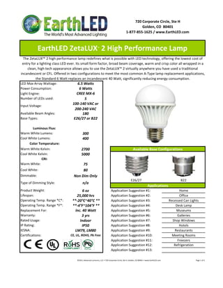 720 Corporate Circle, Ste H
                                                                                                                    Golden, CO  80401
                                                                                                           1‐877‐855‐1625 / www.EarthLED.com



            EarthLED ZetaLUX  2 High Performance Lamp            ™



  The ZetaLUX™ 2 high performance lamp redefines what is possible with LED technology, offering the lowest cost of 
 entry for a lighting class LED ever. Its small form factor, broad beam coverage, warm and crisp color all wrapped in a 
     clean, high tech appearance allows you to use the ZetaLUX™ 2 virtually anywhere you have used a traditional 
incandescent or CFL. Offered in two configurations to meet the most common A‐Type lamp replacement applications, 
          the Standard 6 Watt replaces an incandescent 40 Watt, significantly reducing energy consumption.
LED Max Array Wattage:                  6.5 Watts
Power Consumption:                       6 Watts
Light Engine:                          CREE MX‐6
Number of LEDs used:                        5
                                   100‐140 VAC or 
Input Voltage: 
                                     200‐240 VAC
Available Beam Angles:                     180
Base Types:                         E26/27 or B22

        Luminous Flux:
Warm White Lumens:                         300 
Cool White Lumens:                         400
      Color Temperature:
Warm White Kelvin:
W     Whit K l i                          2700                                                                       Available Base Configurations
                                                                                                                     A il bl B      C fi      i
Cool White Kelvin:                        5000
              CRI:
Warm White:                            75
Cool White:                            80
Dimmable:                         Non Dim Only
                                                                                                                  E26/27                                                                  B22
Type of Dimming Style:                     n/a
                                                                                                                                          Applications
Product Weight:                          6 oz                                        Application Suggestion #1:                                                                Home
Lifespan:                            25,000 hrs                                      Application Suggestion #2:                                                                Office
Operating Temp. Range *C*:        **‐20°C~40°C **                                    Application Suggestion #3:                                                          Recessed Can Lights
Operating Temp. Range *F*:        **‐4°F~104°F **                                    Application Suggestion #4:                                                              Desk Lamp
Replacement For:                    Inc. 40 Watt                                     Application Suggestion #5:                                                              Museums
Warranty:                               3 yrs                                        Application Suggestion #6:                                                               Galleries
Rated Usage:                           Indoor                                        Application Suggestion #7:                                                            Shop Windows
IP Rating:                              IP50                                         Application Suggestion #8:                                                                Hotels
IESNA:                             LM79, LM80                                        Application Suggestion #9:                                                             Restaurants
Certifications:                 CE, UL, ROHS, Pb Free                                Application Suggestion #10:                                                           Meeting Rooms
                                                                                     Application Suggestion #11:                                                              Freezers
                                                                                     Application Suggestion #12:                                                            Refrigeration
                                                                                     Application Suggestion #13:

                                    ©2011 Advanced Lumonics, LLC • 720 Corporate Circle, Ste H, Golden, CO 80401 • www.EarthLED.com                                                                                Page 1 of 2
 