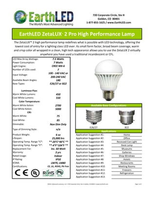 720 Corporate Circle, Ste H
                                                                                                                   Golden, CO  80401
                                                                                                          1‐877‐855‐1625 / www.EarthLED.com



      EarthLED ZetaLUX  2 Pro High Performance Lamp      ™



 The ZetaLUX™ 2 high performance lamp redefines what is possible with LED technology, offering the 
  lowest cost of entry for a lighting class LED ever. Its small form factor, broad beam coverage, warm 
 and crisp color all wrapped in a clean, high tech appearance allows you to use the ZetaLUX 2 virtually 
                       anywhere you have used a traditional incandescent or CFL.
LED Max Array Wattage:            7.5 Watts
Power Consumption:                 7 Watts
Light Engine:                     CREE MX‐6
Number of LEDs used:                   7
                               100 ‐ 140 VAC or 
Input Voltage: 
                                 200‐240 VAC
Available Beam Angles:                180
Base Types:                     E26/27 or B22

       Luminous Flux:
Warm White Lumens:                            450 
Cool White Lumens:                            550
     Color Temperature:
Warm White Kelvin:                           2700                                                                   Available Base Configurations
Cool White Kelvin:                           5000
             CRI:  
Warm White:                            75
Cool White:                            85
Dimmable:                         Non Dim Only
                                                                                                                 E26/27                                                               B22
Type of Dimming Style:                        n/a
                                                                                                                                        Applications
Product Weight:                        6 oz                                           Application Suggestion #1:                                                            Home
Lifespan:                          25,000 hrs                                         Application Suggestion #2:                                                            Office
Operating Temp. Range *C*:      **‐20°C~40°C **                                       Application Suggestion #3:                                                      Recessed Can Light
Operating Temp. Range *F*:      **‐4°F~104°F **                                       Application Suggestion #4:                                                          Desk Lamp
Replacement For:                  Inc. 60 Watt                                        Application Suggestion #5:                                                          Museums
Warranty:                             3 yrs                                           Application Suggestion #6:                                                           Galleries
Rated Usage:                         Indoor                                           Application Suggestion #7:                                                        Shop Windows
IP Rating:                             IP50                                           Application Suggestion #8:                                                            Hotels
IESNA:                           LM79, LM80                                           Application Suggestion #9:                                                         Restaurants
Certifications:               CE, UL, ROHS, Pb Free                                   Application Suggestion #10:                                                      Meeting Rooms
                                                                                      Application Suggestion #11:                                                          Freezers
                                                                                      Application Suggestion #12:                                                        Refrigeration
                                                                                      Application Suggestion #13:

                              ©2011 Advanced Lumonics, LLC • 720 Corporate Circle, Ste H, Golden, CO 80401 • www.EarthLED.com                                                                                Page 1 of 2
 
