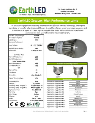 720 Corporate Circle, Ste H
                                                                                                                  Golden, CO  80401
                                                                                                         1‐877‐855‐1625 / www.EarthLED.com



              EarthLED ZetaLux  High Performance Lamp             ™



  The ZetaLux™ high performance lamp redefines what is possible with LED technology, offering the 
lowest cost of entry for a lighting class LED ever. Its small form factor, broad beam coverage, warm and 
    crisp color all wrapped in a clean, high tech appearance allows you to use the ZetaLux virtually 
                       anywhere you have used a traditional incandescent or CFL.
LED Max Array Wattage:              7 Watts
Power Consumption:                  7 Watts
Light Engine:                        CREE
Number of LEDs used:

Input Voltage:                90 ‐ 277 VAC/DC
Available Beam Angles:              180
Base Types:                     E26/27 or B22

        Luminous Flux:
Warm White Lumens:                       350 
Cool White Lumens:                       450
      Color Temperature:
Warm White Kelvin:
W     Whit K l i                        3000                                                                       Available Base Configurations
                                                                                                                   A il bl B      C fi      i
Cool White Kelvin:                      6000
              CRI:
Warm White:                          75
Cool White:                          80
Dimmable:                       Non Dim Only
                                                                                                                E26/27                                                                  B22
Type of Dimming Style:                   n/a
                                                                                                                                        Applications
Product Weight:                       6 oz                                         Application Suggestion #1:                                                                Home
Lifespan:                         25,000 hrs                                       Application Suggestion #2:                                                                Office
Operating Temp. Range *C*:     **‐20°C~40°C **                                     Application Suggestion #3:                                                          Recessed Can Lights
Operating Temp. Range *F*:     **‐4°F~104°F **                                     Application Suggestion #4:                                                              Desk Lamp
Replacement For:                 Inc. 60 Watt                                      Application Suggestion #5:                                                              Museums
Warranty:                            3 yrs                                         Application Suggestion #6:                                                               Galleries
Rated Usage:                        Indoor                                         Application Suggestion #7:                                                            Shop Windows
IP Rating:                           IP50                                          Application Suggestion #8:                                                                Hotels
IESNA:                          LM79, LM80                                         Application Suggestion #9:                                                             Restaurants
Certifications:               CE, UL, ROHS, Pb Free                                Application Suggestion #10:                                                           Meeting Rooms
                                                                                   Application Suggestion #11:                                                              Freezers
                                                                                   Application Suggestion #12:                                                            Refrigeration
                                                                                   Application Suggestion #13:

                                  ©2011 Advanced Lumonics, LLC • 720 Corporate Circle, Ste H, Golden, CO 80401 • www.EarthLED.com                                                                                Page 1 of 2
 
