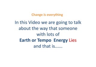 Change	
  is	
  everything	
  

In	
  this	
  Video	
  we	
  are	
  going	
  to	
  talk	
  
  about	
  the	
  way	
  that	
  someone	
  
                  with	
  lots	
  of	
  
     Earth	
  or	
  Tempo	
  	
  Energy	
  Lies	
  
                and	
  that	
  is......	
  	
  
 