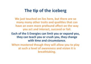 The	
  6p	
  of	
  the	
  iceberg	
  
  We	
  just	
  touched	
  on	
  lies	
  here,	
  but	
  there	
  are	
  so	
  
   many	
  many	
  other	
  traits	
  and	
  quali6es	
  that	
  can	
  
   have	
  an	
  even	
  more	
  profound	
  aﬀect	
  on	
  the	
  way	
  
               you	
  act	
  and	
  interact,	
  succeed	
  or	
  fail.	
  	
  
Each	
  of	
  the	
  5	
  Energies	
  can	
  limit	
  you	
  or	
  expand	
  you,	
  
    they	
  can	
  teach	
  you	
  or	
  crush	
  you,	
  they	
  change	
  
                      with	
  6me	
  and	
  circumstance.	
  	
  
When	
  mastered	
  though	
  they	
  will	
  allow	
  you	
  to	
  play	
  
       at	
  such	
  a	
  level	
  of	
  awareness	
  and	
  vision	
  it	
  is	
  
                                   breathtaking.	
  
 