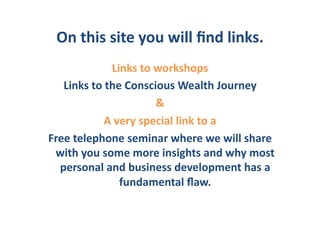 On	
  this	
  site	
  you	
  will	
  ﬁnd	
  links.	
  
                   Links	
  to	
  workshops	
  
   Links	
  to	
  the	
  Conscious	
  Wealth	
  Journey	
  
                                  &	
  
                A	
  very	
  special	
  link	
  to	
  a	
  	
  	
  
Free	
  telephone	
  seminar	
  where	
  we	
  will	
  share	
  
 with	
  you	
  some	
  more	
  insights	
  and	
  why	
  most	
  
  personal	
  and	
  business	
  development	
  has	
  a	
  
                      fundamental	
  ﬂaw.	
  
 