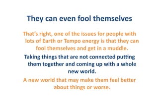 They	
  can	
  even	
  fool	
  themselves	
  	
  
That’s	
  right,	
  one	
  of	
  the	
  issues	
  for	
  people	
  with	
  
 lots	
  of	
  Earth	
  or	
  Tempo	
  energy	
  is	
  that	
  they	
  can	
  
         fool	
  themselves	
  and	
  get	
  in	
  a	
  muddle.	
  	
  
Taking	
  things	
  that	
  are	
  not	
  connected	
  puGng	
  
    them	
  together	
  and	
  coming	
  up	
  with	
  a	
  whole	
  
                                new	
  world.	
  	
  
A	
  new	
  world	
  that	
  may	
  make	
  them	
  feel	
  beIer	
  
                   about	
  things	
  or	
  worse.	
  	
  
 