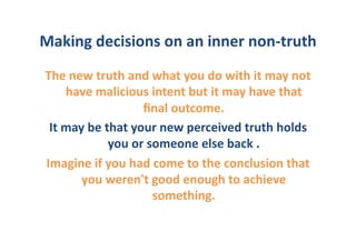 Making	
  decisions	
  on	
  an	
  inner	
  non-­‐truth	
  
 The	
  new	
  truth	
  and	
  what	
  you	
  do	
  with	
  it	
  may	
  not	
  
        have	
  malicious	
  intent	
  but	
  it	
  may	
  have	
  that	
  
                               ﬁnal	
  outcome.	
  	
  
  It	
  may	
  be	
  that	
  your	
  new	
  perceived	
  truth	
  holds	
  
                      you	
  or	
  someone	
  else	
  back	
  .	
  	
  
 Imagine	
  if	
  you	
  had	
  come	
  to	
  the	
  conclusion	
  that	
  
           you	
  weren't	
  good	
  enough	
  to	
  achieve	
  
                                    something.	
  	
  
 