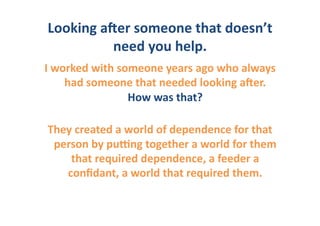 Looking	
  aOer	
  someone	
  that	
  doesn’t	
  
             need	
  you	
  help.	
  
I	
  worked	
  with	
  someone	
  years	
  ago	
  who	
  always	
  
       had	
  someone	
  that	
  needed	
  looking	
  aOer.	
  	
  
                         How	
  was	
  that?	
  

They	
  created	
  a	
  world	
  of	
  dependence	
  for	
  that	
  
 person	
  by	
  puGng	
  together	
  a	
  world	
  for	
  them	
  
    that	
  required	
  dependence,	
  a	
  feeder	
  a	
  
   conﬁdant,	
  a	
  world	
  that	
  required	
  them.	
  	
  	
  
 