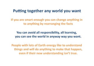 PuGng	
  together	
  any	
  world	
  you	
  want	
  
If	
  you	
  are	
  smart	
  enough	
  you	
  can	
  change	
  anything	
  in	
  
                to	
  anything	
  by	
  rearranging	
  the	
  facts	
  

     You	
  can	
  avoid	
  all	
  responsibility,	
  all	
  learning,	
  
    you	
  can	
  see	
  the	
  world	
  in	
  anyway	
  way	
  you	
  want.	
  

People	
  with	
  lots	
  of	
  Earth	
  energy	
  like	
  to	
  understand	
  
  things	
  and	
  will	
  do	
  anything	
  to	
  make	
  that	
  happen,	
  
      even	
  if	
  their	
  new	
  understanding	
  isn’t	
  true.	
  
 