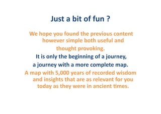 Just	
  a	
  bit	
  of	
  fun	
  ?	
  
 	
  We	
  hope	
  you	
  found	
  the	
  previous	
  content	
  	
  
                  however	
  simple	
  both	
  useful	
  and	
  	
  
                           thought	
  provoking.	
  
       	
  It	
  is	
  only	
  the	
  beginning	
  of	
  a	
  journey,	
  	
  
      a	
  journey	
  with	
  a	
  more	
  complete	
  map.	
  	
  
A	
  map	
  with	
  5,000	
  years	
  of	
  recorded	
  wisdom	
  
      and	
  insights	
  that	
  are	
  as	
  relevant	
  for	
  you	
  
            today	
  as	
  they	
  were	
  in	
  ancient	
  6mes.	
  	
  
 