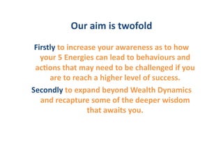 Our	
  aim	
  is	
  twofold	
  	
  
 Firstly	
  to	
  increase	
  your	
  awareness	
  as	
  to	
  how	
  
   your	
  5	
  Energies	
  can	
  lead	
  to	
  behaviours	
  and	
  
 ac6ons	
  that	
  may	
  need	
  to	
  be	
  challenged	
  if	
  you	
  
      are	
  to	
  reach	
  a	
  higher	
  level	
  of	
  success.	
  	
  
Secondly	
  to	
  expand	
  beyond	
  Wealth	
  Dynamics	
  
   and	
  recapture	
  some	
  of	
  the	
  deeper	
  wisdom	
  
                        that	
  awaits	
  you.	
  	
  
 