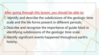 After going through this lesson, you should be able to:
1. Identify and describe the subdivisions of the geologic time
scale and the life forms present in different periods;
2.Describe and recognize the importance of guide fossil in
identifying subdivisions of the geologic time scale;
3.Identify significant events happened throughout earth’s
history;
 