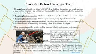 Principles Behind Geologic Time
 Nicholas Steno, a Danish physician (1638-1687), described how the position of a rock layer could
be used to show the relative age of the layer. He devised the three main principles that underlie the
interpretation of geologic time:
 The principle of superposition: The layer on the bottom was deposited first and so is the oldest
 The principle of horizontality: All rock layers were originally deposited horizontally.
 The principle of original lateral continuity: Originally deposited layers of rock extend laterally
in all directions until either thinning out or being cut off by a different rock layer.
 These important principles have formed the framework for the geologic area of stratigraphy,
which is the study of layered rock (strata).
 Decades later, other European scientists rediscovered ‘Steno’s Laws’ and began applying them.
Abraham Gottlob Werner became famous for his proposal that all rocks came from the ocean
environment. He and his followers were called “Neptunists.” An opposing view (by Voisins)
argued that all rocks of the earth came from volcanic environments. These scientist were called
“plutonists.”
Older
Younger
Geologist studying the stratigraphy in
the Copper Basin, Idaho. These rock
layers were deposited horizontally,
and uplifted later so they are now
tilted at an angle (along the red arrow).
(Photo contributed by K. McCarney-Castle)
8
Table of Contents
 
