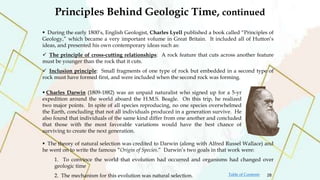  During the early 1800’s, English Geologist, Charles Lyell published a book called “Principles of
Geology,” which became a very important volume in Great Britain. It included all of Hutton’s
ideas, and presented his own contemporary ideas such as:
 The principle of cross-cutting relationships: A rock feature that cuts across another feature
must be younger than the rock that it cuts.
 Inclusion principle: Small fragments of one type of rock but embedded in a second type of
rock must have formed first, and were included when the second rock was forming.
 The theory of natural selection was credited to Darwin (along with Alfred Russel Wallace) and
he went on to write the famous “Origin of Species.” Darwin’s two goals in that work were:
1. To convince the world that evolution had occurred and organisms had changed over
geologic time
2. The mechanism for this evolution was natural selection.
 Charles Darwin (1809-1882) was an unpaid naturalist who signed up for a 5-yr
expedition around the world aboard the H.M.S. Beagle. On this trip, he realized
two major points. In spite of all species reproducing, no one species overwhelmed
the Earth, concluding that not all individuals produced in a generation survive. He
also found that individuals of the same kind differ from one another and concluded
that those with the most favorable variations would have the best chance of
surviving to create the next generation.
Principles Behind Geologic Time, continued
28
Table of Contents
 