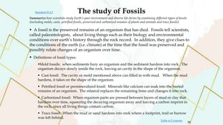 Summarize how scientists study Earth’s past environment and diverse life-forms by examining different types of fossils
(including molds, casts, petrified fossils, preserved and carbonized remains of plants and animals and trace fossils)
The study of Fossils
 A fossil is the preserved remains of an organism that has died. Fossils tell scientists,
called paleontologists, about living things such as their biology and environmental
conditions over earth’s history through the rock record. In addition, they give clues to
the conditions of the earth (i.e. climate) at the time that the fossil was preserved and
possibly relate changes of an organism over time.
 Definitions of fossil types:
Mold fossils: when sediments bury an organism and the sediment hardens into rock. The
organism decays slowly inside the rock, leaving an cavity in the shape of the organism.
 Cast fossil: The cavity or mold mentioned above can filled in with mud. When the mud
hardens, it takes on the shape of the organism.
 Petrified fossil or permineralized fossil: Minerals like calcium can soak into the buried
remains of an organism. The mineral replaces the remaining bone and changes it into rock.
 Carbonized fossil: When organism parts are pressed between layers of mud or clay that
hardens over time, squeezing the decaying organism away and leaving a carbon imprint in
the rock, since all living things contain carbon.
 Trace fossil: When the mud or sand hardens into rock where a footprint, trail or burrow
was left behind.
35
Table of Contents
Standard 8-2.2
 