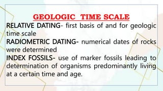 GEOLOGIC TIME SCALE
RELATIVE DATING- first basis of and for geologic
time scale
RADIOMETRIC DATING- numerical dates of rocks
were determined
INDEX FOSSILS- use of marker fossils leading to
determination of organisms predominantly living
at a certain time and age.
 