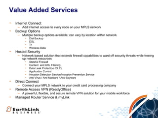Value Added Services
•   Internet Connect
     − Add Internet access to every node on your MPLS network
•   Backup Options
     − Multiple backup options available; can vary by location within network
          •   Dial Backup
          •   DSL
          •   T1
          •   Wireless Data
•   Hosted Security
     − Network-based solution that extends firewall capabilities to ward off security threats while freeing
       up network resources
          •   Stateful Firewall
          •   Content and URL Filtering
          •   Data Leak Protection (DLP)
          •   Application Control
          •   Intrusion Detection Service/Intrusion Prevention Service
          •   Anti-Virus / Anti-Malware / Anti-Spyware
•   Direct Connect
     − Connect your MPLS network to your credit card processing company
•   Remote Access VPN (ReadyOffice)
     − A powerful, flexible, and secure remote VPN solution for your mobile workforce
•   Managed Router Service & myLink




                                                                                                          11
 
