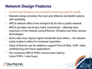 Network Design Features
•   Customized Solutions are provided to meet your specific needs
•   Network design provides the most cost effective bandwidth options
    with scalability
•   MPLS network offers more stringent SLAs than a public network
•   MPLS provides any-to-any mesh connectivity – allowing easy
    expansion of the network using Ethernet, Wireless and other access
    technologies
•   Some sites may require higher bandwidth than others – the solution
    easily scales to allow for increased capacities
•   Class of Service can be added to support Point of Sale, VoIP, video
    conferencing and future applications
•   Our numerous MPLS POPs ensure lower latency
    (more POPs = less hops)



                                                            16
 