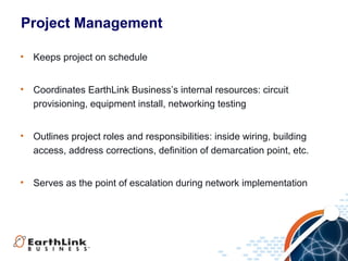 Project Management

•   Keeps project on schedule


•   Coordinates EarthLink Business’s internal resources: circuit
    provisioning, equipment install, networking testing


•   Outlines project roles and responsibilities: inside wiring, building
    access, address corrections, definition of demarcation point, etc.


•   Serves as the point of escalation during network implementation




                                                               17
 