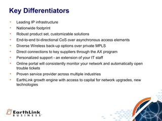 Key Differentiators
•   Leading IP infrastructure
•   Nationwide footprint
•   Robust product set, customizable solutions
•   End-to-end bi-directional CoS over asynchronous access elements
•   Diverse Wireless back-up options over private MPLS
•   Direct connections to key suppliers through the AX program
•   Personalized support - an extension of your IT staff
•   Online portal will consistently monitor your network and automatically open
    trouble tickets
•   Proven service provider across multiple industries
•   EarthLink growth engine with access to capital for network upgrades, new
    technologies




                                                                      18
 
