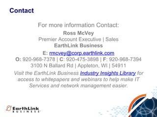 Contact

           For more information Contact:
                       Ross McVey
             Premier Account Executive | Sales
                    EarthLink Business
               E: rmcvey@corp.earthlink.com
 O: 920-968-7378 | C: 920-475-3898 | F: 920-968-7394
         3100 N Ballard Rd | Appleton, WI | 54911
 Visit the EarthLink Business Industry Insights Library for
  access to whitepapers and webinars to help make IT
         Services and network management easier.
 