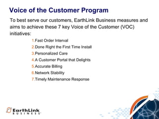 Voice of the Customer Program
To best serve our customers, EarthLink Business measures and
aims to achieve these 7 key Voice of the Customer (VOC)
initiatives:
         1.Fast Order Interval
         2.Done Right the First Time Install
         3.Personalized Care
         4.A Customer Portal that Delights
         5.Accurate Billing
         6.Network Stability
         7.Timely Maintenance Response




                                                  2
 