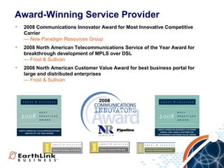 Award-Winning Service Provider
•   2008 Communications Innovator Award for Most Innovative Competitive
    Carrier
    — New Paradigm Resources Group
•   2008 North American Telecommunications Service of the Year Award for
    breakthrough development of MPLS over DSL
    — Frost & Sullivan
•   2008 North American Customer Value Award for best business portal for
    large and distributed enterprises
    — Frost & Sullivan
 