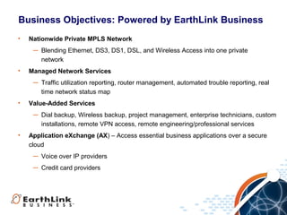 Business Objectives: Powered by EarthLink Business
•   Nationwide Private MPLS Network
     ― Blending Ethernet, DS3, DS1, DSL, and Wireless Access into one private
       network
•   Managed Network Services
     ― Traffic utilization reporting, router management, automated trouble reporting, real
       time network status map
•   Value-Added Services
     ― Dial backup, Wireless backup, project management, enterprise technicians, custom
       installations, remote VPN access, remote engineering/professional services
•   Application eXchange (AX) – Access essential business applications over a secure
    cloud
     ― Voice over IP providers
     ― Credit card providers




                                                                                             6
 