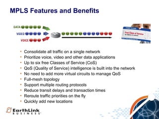 MPLS Features and Benefits




  •   Consolidate all traffic on a single network
  •   Prioritize voice, video and other data applications
  •   Up to six free Classes of Service (CoS)
  •   QoS (Quality of Service) intelligence is built into the network
  •   No need to add more virtual circuits to manage QoS
  •   Full-mesh topology
  •   Support multiple routing protocols
  •   Reduce transit delays and transaction times
  •   Reroute traffic priorities on the fly
  •   Quickly add new locations


                                                               8
 
