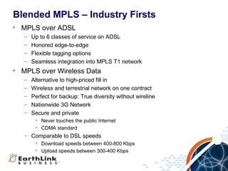 Blended MPLS – Industry Firsts
• MPLS over ADSL
   –   Up to 6 classes of service on ADSL
   –   Honored edge-to-edge
   –   Flexible tagging options
   –   Seamless integration into MPLS T1 network
• MPLS over Wireless Data
   –   Alternative to high-priced fill in
   –   Wireless and terrestrial network on one contract
   –   Perfect for backup: True diversity without wireline
   –   Nationwide 3G Network
   –   Secure and private
        • Never touches the public Internet
        • CDMA standard
   – Comparable to DSL speeds
        • Download speeds between 400-800 Kbps
        • Upload speeds between 300-400 Kbps


                                                             9
 
