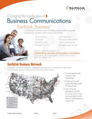is a leading IT services, voice and data communications provider,
empowering customers with services that include:
EarthLink’s nationwide network is designed to provide secure, cost-effective, high-quality
communication services to businesses with many small locations.
EarthLink’s award-winning reputation for
is supported by an experienced team of professionals focused on
best-in-class customer care.
•	 Cloud computing
•	 Virtualization
•	 Managed hosting
•	 Managed IT security
•	 Nationwide voice
•	 Nationwide data and MPLS
•	 Systems and equipment
•	 Managed support services
•	 One the largest private
networks in the
United States
•	 Private and secure IP
routing, eliminating public
IP security threats
•	 Class of Service
prioritization over DSL,
so services such as voice
can be provided to small
offices or retail locations at
a lower cost
Business Communications
EarthLink Business Network
Multi-Service Access POPS
Fiber Infrastructure
Nationwide Data Backbone
DSL Coverage Alternatives
Voice Coverage
DSL and Voice Overlap
10G Backbone
Core Network Nodes
Portland
Seattle
Sacramento
Las Vegas
Phoenix
Salt
Lake
City Denver
Minneapolis
Kansas City
St. Louis
Chicago
Indianapolis
Pittsburgh
Cleveland
Boston
Providence
Baltimore
WashingtonAshburn
Charlotte
Orlando
Tampa Bay
New Orleans
Houston
Fort Worth
Philadelphia
Newark
New York
Detroit
Nashville
Atlanta
Dallas
San Antonio
Austin
Roseville
San JoseSan Jose
San Francisco
Sunnyvale
San Diego
Los Angeles
Camden
EarthLink Business™
Changing the Landscape of
outstanding service and product innovation
EarthLink Representative: 			 Phone:			 Email:
 