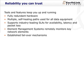 Reliability you can trust Tools and features keep you up and running Fully redundant hardware Multiple, self-healing paths used for all data equipment Supports industry-leading SLAs for availability, latency and packet loss Element Management Systems remotely monitors key network elements Established fail-over mechanisms 