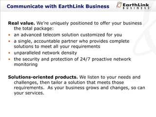 Communicate with EarthLink Business Real value.   We’re uniquely positioned to offer your business the total package: an advanced telecom solution customized for you a single, accountable partner who provides complete solutions to meet all your requirements  unparalleled network density the security and protection of 24/7 proactive network monitoring Solutions-oriented products.   We listen to your needs and challenges, then tailor a solution that meets those requirements.  As your business grows and changes, so can your services.  