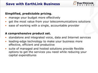Save with EarthLink Business Simplified, predictable pricing.  manage your budget more effectively get the most value from your telecommunications solutions ease of working with a single, accountable provider A comprehensive product set.  standalone and integrated voice, data and Internet services leading-edge technology to make your business more effective, efficient and productive  suite of managed and hosted solutions provide flexible options to get the services you need while reducing your capital expenditures 
