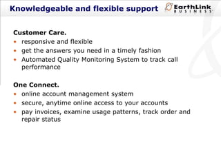 Knowledgeable and flexible support Customer Care. responsive and flexible  get the answers you need in a timely fashion Automated Quality Monitoring System to track call performance One Connect. online account management system secure, anytime online access to your accounts pay invoices, examine usage patterns, track order and  repair status  