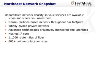 Northeast Network Snapshot Unparalleled network density so your services are available when and where you need them Dense, facilities-based network throughout our footprint Wholly-owned private network Advanced technologies proactively monitored and upgraded Meshed IP core 11,000 route miles of fiber 600+ unique collocation sites 